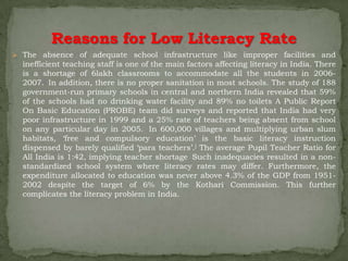 Reasons for Low Literacy Rate
 The absence of adequate school infrastructure like improper facilities and
  inefficient teaching staff is one of the main factors affecting literacy in India. There
  is a shortage of 6lakh classrooms to accommodate all the students in 2006-
  2007.[ In addition, there is no proper sanitation in most schools. The study of 188
  government-run primary schools in central and northern India revealed that 59%
  of the schools had no drinking water facility and 89% no toilets A Public Report
  On Basic Education (PROBE) team did surveys and reported that India had very
  poor infrastructure in 1999 and a 25% rate of teachers being absent from school
  on any particular day in 2005. In 600,000 villages and multiplying urban slum
  habitats, ‘free and compulsory education’ is the basic literacy instruction
  dispensed by barely qualified ‘para teachers’.] The average Pupil Teacher Ratio for
  All India is 1:42, implying teacher shortage Such inadequacies resulted in a non-
  standardized school system where literacy rates may differ. Furthermore, the
  expenditure allocated to education was never above 4.3% of the GDP from 1951-
  2002 despite the target of 6% by the Kothari Commission. This further
  complicates the literacy problem in India.
 