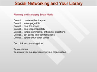 Social Networking and Your Library

Planning and Managing Social Media

Do not… create without a plan
Do not… leave page idle
Do not… post too much
Do not… post inappropriately
Do not… ignore comments, criticisms, questions
Do not… get pulled into confrontations
Do not… ignore your other duties

Do… link accounts together

Be courteous
Be aware you are representing your organisation
 