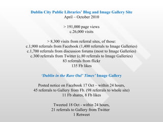 Dublin City Public Libraries’ Blog and Image Gallery Site
                     April – October 2010

                       > 191,000 page views
                          c.26,000 visits

              > 8,300 visits from referral sites, of those:
c.1,900 referrals from Facebook (1,400 referrals to Image Galleries)
 c.1,700 referrals from discussion forums (most to Image Galleries)
   c.300 referrals from Twitter (c.80 referrals to Image Galleries)
                       83 referrals from flickr
                              135 Fb likes

         ‘Dublin in the Rare Oul’ Times’ Image Gallery

       Posted notice on Facebook 17 Oct – within 24 hours,
    45 referrals to Gallery from Fb. (98 referrals to whole site)
                      11 Fb shares, 8 Fb likes

                Tweeted 18 Oct - within 24 hours,
               21 referrals to Gallery from Twitter
                              1 Retweet
 