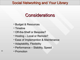 Social Networking and Your Library


              Considerations
     • Budget & Resources
     • Timeline
     • Off-the-Shelf or Bespoke?
     • Hosting – Local or Remote?
     • Ease of Implemention & Maintenance
     • Adaptability, Flexibility
     • Performance – Stability, Speed
60
     • Promotion
 