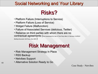 Social Networking and Your Library

                                        Risks?
     • Platform Failure (Interruptions to Service)
     • Platform Failure (Loss of Service)
     • Widget Failure (Malfunction)
     • Failure of Associated Services (delicious, Twitter)
     • Reliance on third parties with whom there are no
     contractual agreements (Risk Assessment for Use of Third Party Web 2.0 Services: A UKOLN
     Briefing Document, QA Focus, Nov 2007.)




                        Risk Management
     • Risk Management Strategy in Place
     • RSS Backup
     • Netvibes Support
63   • Alternative Solution Ready to Go
                                                                                 Case Study - Netvibes
 