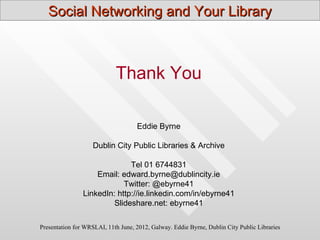 Social Networking and Your Library



                            Thank You

                                    Eddie Byrne

                    Dublin City Public Libraries & Archive

                              Tel 01 6744831
                    Email: edward.byrne@dublincity.ie
                            Twitter: @ebyrne41
                LinkedIn: http://ie.linkedin.com/in/ebyrne41
                         Slideshare.net: ebyrne41

Presentation for WRSLAI, 11th June, 2012, Galway. Eddie Byrne, Dublin City Public Libraries
 