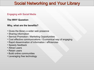 Social Networking and Your Library

Engaging with Social Media

The WHY Question

Why, what are the benefits?

• Gives the library a wider web presence
• Sharing information
• Service Promotion / Marketing Opportunities
• Cost effective communications / Economical way of engaging
• Rapid dissemination of information / efficiencies
• Speedy feedback
• Attract users
• Retain users
• Build online communities
• Leveraging free technology
 