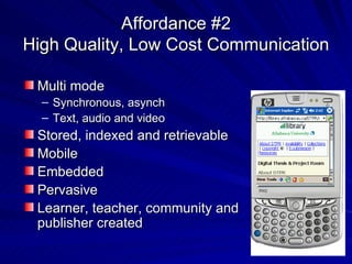 Affordance #2 High Quality, Low Cost Communication Multi mode Synchronous, asynch Text, audio and video Stored, indexed and retrievable Mobile Embedded Pervasive Learner, teacher, community and publisher created 