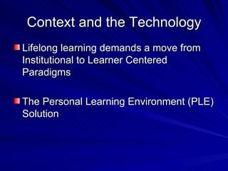 Context and the Technology Lifelong learning demands a move from Institutional to Learner Centered Paradigms The Personal Learning Environment (PLE) Solution 