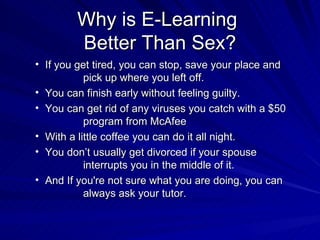 Why is E-Learning  Better Than Sex? If you get tired, you can stop, save your place and  pick up where you left off. You can finish early without feeling guilty.  You can get rid of any viruses you catch with a $50  program from McAfee With a little coffee you can do it all night. You don’t usually get divorced if your spouse  interrupts you in the middle of it. And If you're not sure what you are doing, you can  always ask your tutor. 