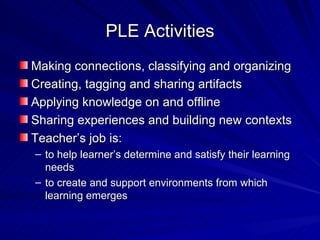 PLE Activities Making connections, classifying and organizing Creating, tagging and sharing artifacts Applying knowledge on and offline Sharing experiences and building new contexts Teacher’s job is: to help learner’s determine and satisfy their learning needs to create and support environments from which learning emerges 