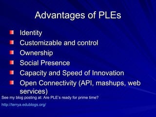 Advantages of PLEs Identity  Customizable and control Ownership Social Presence  Capacity and Speed of Innovation Open Connectivity (API, mashups, web services)  See my blog posting at: Are PLE’s ready for prime time? http:// terrya.edublogs.org / 