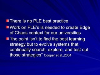 There is no PLE best practice Work on PLE’s is needed to create Edge of Chaos context for our universities  “ the point isn’t to find the best learning strategy but to evolve systems that continually search, explore, and test out those strategies”  Cooper et al.,2004 