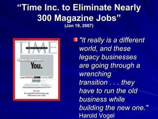 “ Time Inc. to Eliminate Nearly 300 Magazine Jobs” (Jan 19, 2007) &quot;It really is a different world, and these legacy businesses are going through a wrenching transition . . . they have to run the old business while building the new one.&quot;   Harold Vogel 