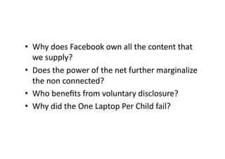 •  Why does Facebook own all the content that 
   we supply? 
•  Does the power of the net further marginalize 
   the non connected? 
•  Who beneﬁts from voluntary disclosure? 
•  Why did the One Laptop Per Child fail? 
 