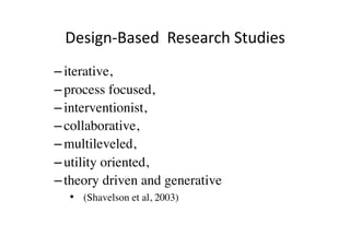 Design‐Based  Research Studies 
– iterative, 
– process focused, 
– interventionist, 
– collaborative, 
– multileveled, 
– utility oriented, 
– theory driven and generative
  •  (Shavelson et al, 2003)
 