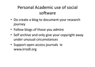 Personal Academic use of social 
               soFware 
•  Do create a blog to document your research 
   journey 
•  Follow blogs of those you admire 
•  Self archive and only give your copyright away 
   under unusual circumstances 
•  Support open access journals  ie 
   www.irrodl.org 
 