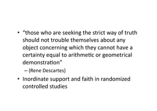 •  “those who are seeking the strict way of truth 
   should not trouble themselves about any 
   object concerning which they cannot have a 
   certainty equal to arithmeAc or geometrical 
   demonstraAon” 
  –  (Rene Descartes) 
•  Inordinate support and faith in randomized 
   controlled studies 
 