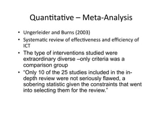 QuanAtaAve – Meta‐Analysis  
•  Ungerleider and Burns (2003) 
•  SystemaAc review of eﬀecAveness and eﬃciency of 
   ICT 
•  The type of interventions studied were
   extraordinary diverse –only criteria was a
   comparison group
•  “Only 10 of the 25 studies included in the in-
   depth review were not seriously flawed, a
   sobering statistic given the constraints that went
   into selecting them for the review.” 
 