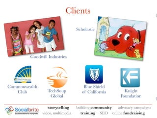 Clients                                        K

                                   Scholastic




         Goodwill Industries




Commonwealth                           Blue Shield
   Club           TechSoup            of California       Knight
                   Global                               Foundation
                                                                           I
                  storytelling     building community advocacy campaigns
               video, multimedia     training SEO online fundraising
 