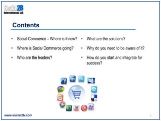 Contents

   §  Social Commerce – Where is it now? §  What are the solutions?

   §  Where is Social Commerce going?     §  Why do you need to be aware of it?

   §  Who are the leaders?                §  How do you start and integrate for
                                               success?




www.social2b.com                                                                    2	
  
 