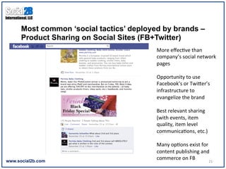 Most common ‘social tactics’ deployed by brands –
      Product Sharing on Social Sites (FB+Twitter)
                                          More	
  eﬀec9ve	
  than	
  
                                          company’s	
  social	
  network	
  
                                          pages	
  
                                          	
  
                                          Opportunity	
  to	
  use	
  
                                          Facebook’s	
  or	
  Twiher’s	
  
                                          infrastructure	
  to	
  
                                          evangelize	
  the	
  brand	
  
                                          	
  
                                          Best	
  relevant	
  sharing	
  
                                          (with	
  events,	
  item	
  
                                          quality,	
  item	
  level	
  
                                          communica9ons,	
  etc.)	
  
                                          	
  
                                          Many	
  op9ons	
  exist	
  for	
  
                                          content	
  publishing	
  and	
  
www.social2b.com
                                          commerce	
  on	
  FB	
  
                                                                       21	
  
 