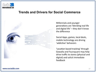 Trends and Drivers for Social Commerce


                                      Millennials	
  and	
  younger	
  
                                      genera9ons	
  are	
  ‘blending	
  real	
  life	
  
                                      and	
  digital	
  life’	
  –	
  they	
  don’t	
  know	
  
                                      the	
  diﬀerence	
  
                                      	
  
                                      Social	
  Apps,	
  games,	
  local	
  deals,	
  
                                      mobile	
  technology	
  are	
  driving	
  
                                      ‘addic9ve’	
  behaviors	
  
                                      	
  
                                      ‘Loca9on	
  based	
  tracking’	
  through	
  
                                      Gowalla	
  and	
  Foursquare	
  may	
  help	
  
                                      drive	
  traﬃc	
  to	
  stores	
  (physical	
  and	
  
                                      digital)	
  and	
  solicit	
  immediate	
  
                                      feedback	
  


www.social2b.com                                                                            27	
  
 