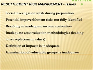 - Social investigation weak during preparation
- Potential impoverishment risks not fully identified
- Resulting in inadequate income restoration
- Inadequate asset valuation methodologies (leading
lower replacement values)
- Definition of impacts is inadequate
- Examination of vulnerable groups is inadequate
RESETTLEMENT RISK MANAGEMENT - issues
e n - V I S I 
n
 