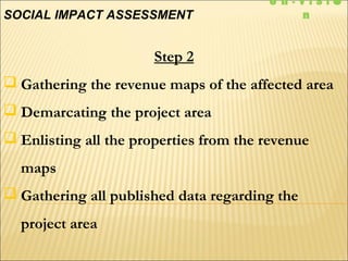 Step 2
 Gathering the revenue maps of the affected area
 Demarcating the project area
 Enlisting all the properties from the revenue
maps
 Gathering all published data regarding the
project area
SOCIAL IMPACT ASSESSMENT
e n - V I S I 
n
 