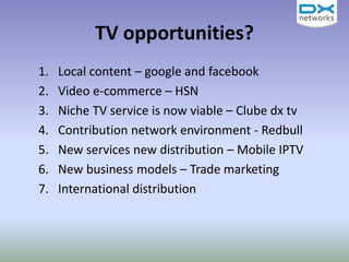 TV opportunities?
1. Local content – google and facebook
2. Video e-commerce – HSN
3. Niche TV service is now viable – Clube dx tv
4. Contribution network environment - Redbull
5. New services new distribution – Mobile IPTV
6. New business models – Trade marketing
7. International distribution
 