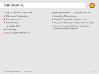 43Copyright of Royal Dutch Shell plc 14 April, 2015
SHELL GROUP CO2
Group CO2 function – what we do
CO2 research and analysis
Policy and advocacy
Implementation
 Includes CCS
CO2 strategy
CO2 management framework
Regular assessment of CO2 exposure since 2007
Competitive CO2 positioning
Portfolio CO2 emissions, intensity, costs
CO2 screening value of $40 per tonne base case
Long-term assessment of where mitigation or
adaptation might be required
 