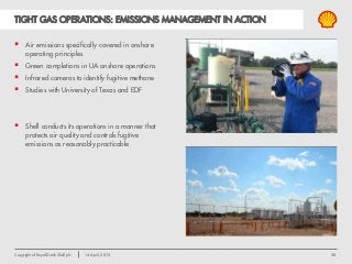 58Copyright of Royal Dutch Shell plc 14 April, 2015
TIGHT GAS OPERATIONS: EMISSIONS MANAGEMENT IN ACTION
 Air emissions specifically covered in onshore
operating principles
 Green completions in UA onshore operations
 Infrared cameras to identify fugitive methane
 Studies with University of Texas and EDF
 Shell conducts its operations in a manner that
protects air quality and controls fugitive
emissions as reasonably practicable
 