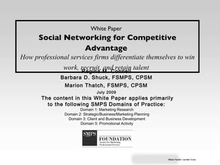 White Paper   Social Networking for Competitive Advantage   How professional services firms differentiate themselves to win work, recruit, and retain talent   Regina M. Connell  Barbara D. Shuck, FSMPS, CPSM  Marion Thatch, FSMPS, CPSM   July 2009   The content in this White Paper applies primarily to the following SMPS   Domains of Practice:  Domain 1: Marketing Research  Domain 2: Strategic/Business/Marketing Planning  Domain 3: Client and Business Development  Domain 5: Promotional Activity  