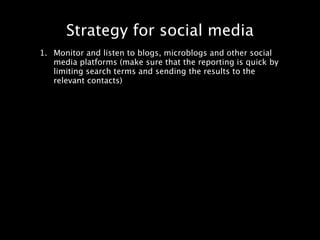 Strategy for social media
1. Monitor and listen to blogs, microblogs and other social
   media platforms (make sure that the reporting is quick by
   limiting search terms and sending the results to the
   relevant contacts)
 