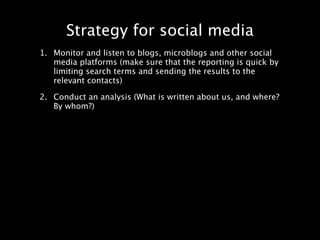 Strategy for social media
1. Monitor and listen to blogs, microblogs and other social
   media platforms (make sure that the reporting is quick by
   limiting search terms and sending the results to the
   relevant contacts)

2. Conduct an analysis (What is written about us, and where?
   By whom?)
 