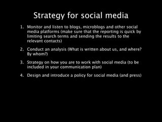 Strategy for social media
1. Monitor and listen to blogs, microblogs and other social
   media platforms (make sure that the reporting is quick by
   limiting search terms and sending the results to the
   relevant contacts)

2. Conduct an analysis (What is written about us, and where?
   By whom?)

3. Strategy on how you are to work with social media (to be
   included in your communication plan)

4. Design and introduce a policy for social media (and press)
 