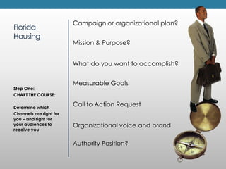 FloridaHousingCampaignor organizational plan?Mission & Purpose?What do you want to accomplish?Measurable GoalsCall to Action RequestOrganizational voice and brandAuthority Position?Step One:CHART THE COURSE:Determine whichChannels are right for you – and right for your audiences to receive you