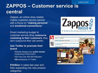 CASE STUDY




o Zappos, an online shoe retailer,
  makes customer service central
  with a focus on “making personal
  and emotional connections.”

o Divert marketing budget to
  customer service (they outsource
   marketing to their customers; they
   don‟t outsource their call centre)

o Use Twitter to promote their
  brand
    o   Website displays any public tweets
        mentioning of their brand
    o   CEO has over 400,000 followers
    o   430 employees on Twitter

o $1billion in sales last year and
  their expanding into new product
  categories
 