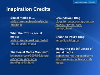 INSPIRATION & CREDITS




o Social media Is....              o Groundswell Blog
  slideshare.net/leewhite/social     blogs.forrester.com/groundsw
  -media-is                          ell/2007/12/the-post-
                                     method.html
o What the F**K is social
                                   o Shannon Paul's Blog
  media
  slideshare.net/mzkagan/what        veryofficialblog.com
  -the-fk-social-media
                                   o Measuring the influence of
o The Social Media Manifesto         social media
  briansolis.com/2007/06/future      slideshare.net/DigitalInfluenc
  -of-communications-                e/business-impact-of-social-
  manifesto-for.html                 media
 