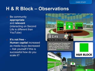 CASE STUDY




o Be community
  appropriate
  and relevant
  (interacting on Second
  Life is different than
  YouTube)

o It’s not free -
  Human capital increased
  as media buys decreased
  – Ask yourself if this is
  successful how do you
  scale it?
 