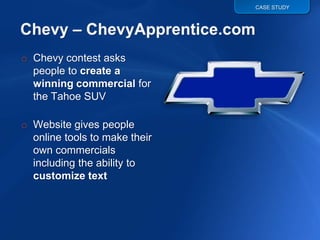 CASE STUDY




o Chevy contest asks
  people to create a
  winning commercial for
  the Tahoe SUV

o Website gives people
  online tools to make their
  own commercials
  including the ability to
  customize text
 