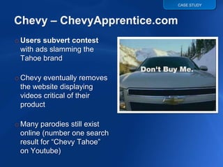 CASE STUDY




o Users subvert contest
  with ads slamming the
  Tahoe brand

o Chevy eventually removes
  the website displaying
  videos critical of their
  product

o Many parodies still exist
  online (number one search
  result for “Chevy Tahoe”
  on Youtube)
 