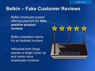 CASE STUDY




o Belkin employee busted
  offering payment for fake
  positive product
  reviews

o Belkin president claims
  it‟s an isolated incident

o Influential tech blogs
  expose a larger cover up
  and name more
  employees involved
 