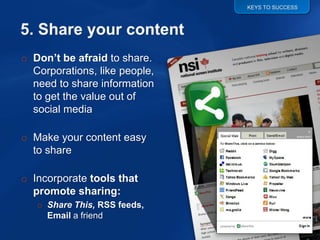 KEYS TO SUCCESS




o Don’t be afraid to share.
  Corporations, like people,
  need to share information
  to get the value out of
  social media

o Make your content easy
  to share

o Incorporate tools that
  promote sharing:
   o Share This, RSS feeds,
     Email a friend
 