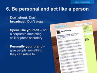 KEYS TO SUCCESS




o Don't shout. Don't
  broadcast. Don‟t brag.

o Speak like yourself – not
  a corporate marketing
  shill or press secretary

o Personify your brand –
  give people something
  they can relate to.
 