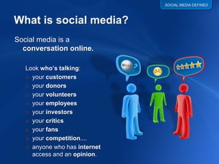 SOCIAL MEDIA DEFINED




Social media is a
  conversation online.

   Look who’s talking:
   o your customers
   o your donors
   o your volunteers
   o your employees
   o your investors
   o your critics
   o your fans
   o your competition....
   o anyone who has internet
     access and an opinion.
 