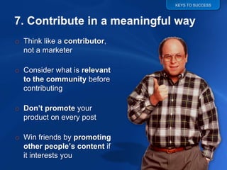 KEYS TO SUCCESS




o Think like a contributor,
  not a marketer

o Consider what is relevant
  to the community before
  contributing

o Don’t promote your
  product on every post

o Win friends by promoting
  other people’s content if
  it interests you
 