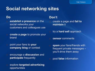 THE TOOLS




                                  Don’t
Do
o establish a presence on the     o create a page and fail to
  social networks your              maintain it
  customers and colleagues use
                                  o try a hard sell approach
o create a page to promote your
  brand                           o censor comments

o point your fans to your         o spam your fans/friends with
  company blog or contest           frequent private messages –
                                    you‟ll drive them away
o encourage a discussion and
  participate frequently          o post false information

o explore targeted advertising
  opportunities
 