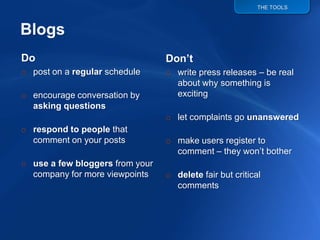 THE TOOLS




                                 Don’t
Do
                                 o write press releases – be real
o post on a regular schedule
                                   about why something is
                                   exciting
o encourage conversation by
  asking questions
                                 o let complaints go unanswered
o respond to people that
                                 o make users register to
  comment on your posts
                                   comment – they won‟t bother
o use a few bloggers from your
                                 o delete fair but critical
  company for more viewpoints
                                   comments
 