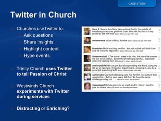 CASE STUDY




o Churches useTwitter to:
   o Ask questions
   o Share insights
   o Highlight content
   o Hype events

o Trinity Church uses Twitter
  to tell Passion of Christ

o Westwinds Church
  experiments with Twitter
  during services

o Distracting or Enriching?
 