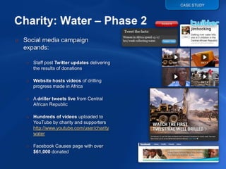 CASE STUDY




o Social media campaign
  expands:

   o Staff post Twitter updates delivering
     the results of donations

   o Website hosts videos of drilling
     progress made in Africa

   o A driller tweets live from Central
     African Republic

   o Hundreds of videos uploaded to
     YouTube by charity and supporters
     http://www.youtube.com/user/charity
     water

   o Facebook Causes page with over
     $61,000 donated
 