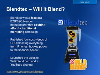 CASE STUDY




o Blendtec was a faceless
  B2B/B2C blender
  manufacturer that couldn’t
  afford a traditional
  marketing campaign

o Published low-cost videos of
  CEO blending everything
  from iPhones, hockey pucks
  to the financial bailout

o Launched the website
  WillitBlend.com and a
  YouTube channel

http://www.youtube.com/blendtec
 