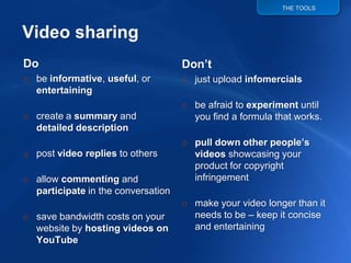 THE TOOLS




                                    Don’t
Do
o be informative, useful, or        o just upload infomercials
  entertaining
                                    o be afraid to experiment until
o create a summary and                you find a formula that works.
  detailed description
                                    o pull down other people’s
o post video replies to others        videos showcasing your
                                      product for copyright
                                      infringement
o allow commenting and
  participate in the conversation
                                    o make your video longer than it
                                      needs to be – keep it concise
o save bandwidth costs on your
                                      and entertaining
  website by hosting videos on
  YouTube
 