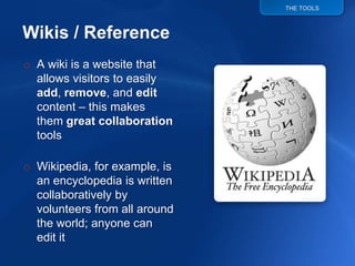 THE TOOLS




o A wiki is a website that
  allows visitors to easily
  add, remove, and edit
  content – this makes
  them great collaboration
  tools

o Wikipedia, for example, is
  an encyclopedia is written
  collaboratively by
  volunteers from all around
  the world; anyone can
  edit it
 